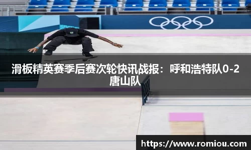 滑板精英赛季后赛次轮快讯战报：呼和浩特队0-2唐山队